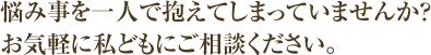 悩み事を一人で抱えてしまっていませんか？お気軽に私どもにご相談ください。